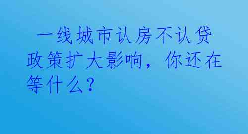 一线城市认房不认贷政策扩大影响,你还在等什么?