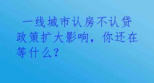  一线城市认房不认贷政策扩大影响，你还在等什么？ 