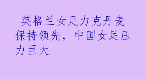 英格兰女足力克丹麦保持领先,中国女足压力巨大