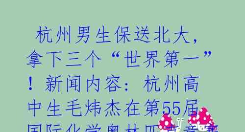 杭州男生保送北大,拿下三个“世界第一”!新闻内容: 杭州高中生毛炜杰在第55届国际化学奥林匹克竞赛中包揽了总分最高分、