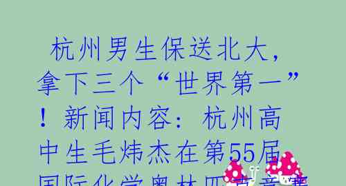  杭州男生保送北大,拿下三个“世界第一”！新闻内容: 杭州高中生毛炜杰在第55届国际化学奥林匹克竞赛中包揽了总分最高分、 