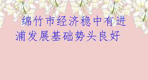 绵竹市经济稳中有进 浦发展基础势头良好