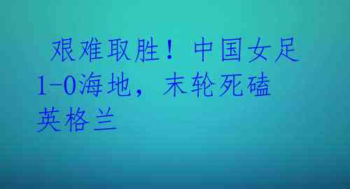 艰难取胜!中国女足1-0海地,末轮死磕英格兰