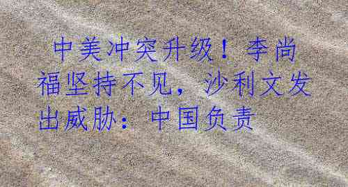 中美冲突升级!李尚福坚持不见,沙利文发出威胁:中国负责