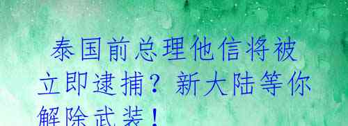  泰国前总理他信将被立即逮捕？新大陆等你解除武装！ 