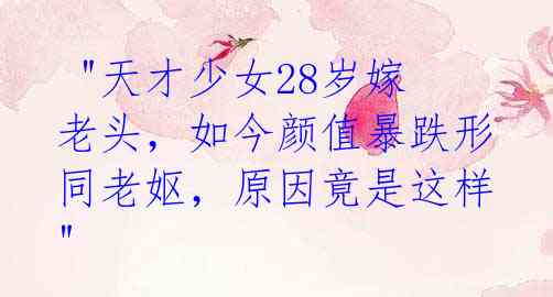 "天才少女28岁嫁老头,如今颜值暴跌形同老妪,原因竟是这样"