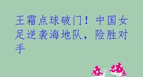王霜点球破门!中国女足逆袭海地队,险胜对手