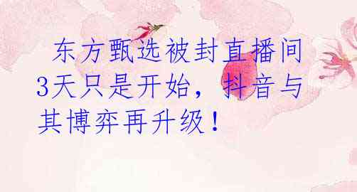 东方甄选被封直播间 3天只是开始,抖音与其博弈再升级!