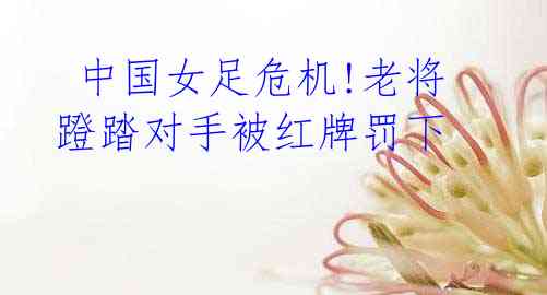 中国女足危机!老将蹬踏对手被红牌罚下