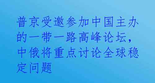 普京受邀参加中国主办的一带一路高峰论坛，中俄将重点讨论全球稳定问题 