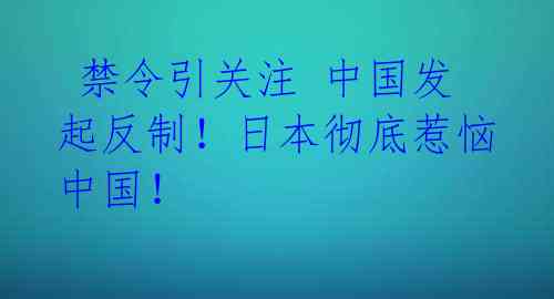  禁令引关注 中国发起反制！日本彻底惹恼中国！ 