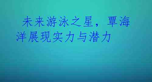 未来游泳之星,覃海洋展现实力与潜力
