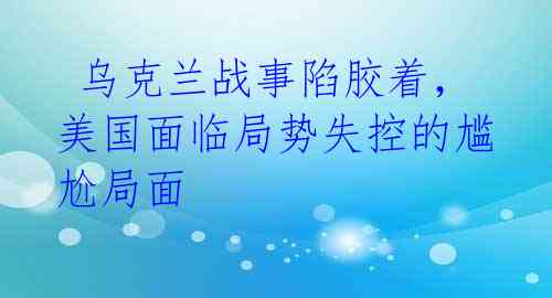  乌克兰战事陷胶着，美国面临局势失控的尴尬局面 