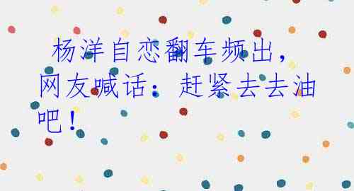 杨洋自恋翻车频出,网友喊话:赶紧去去油吧!