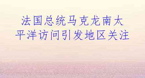 法国总统马克龙南太平洋访问引发地区关注