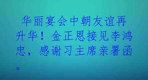  华丽宴会中朝友谊再升华！金正恩接见李鸿忠，感谢习主席亲署函。 