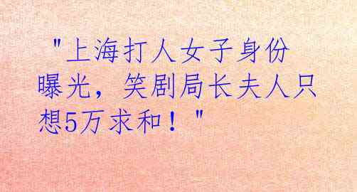  "上海打人女子身份曝光，笑剧局长夫人只想5万求和！"