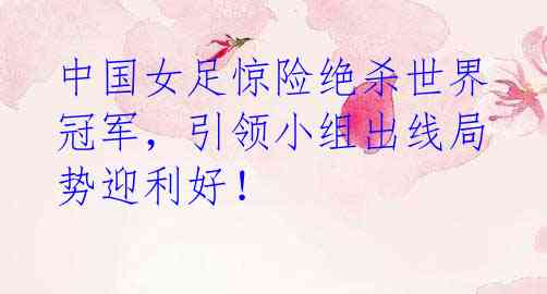 中国女足惊险绝杀世界冠军,引领小组出线局势迎利好!