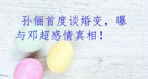 孙俪首度谈婚变,曝与邓超感情真相!