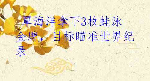 覃海洋拿下3枚蛙泳金牌,目标瞄准世界纪录