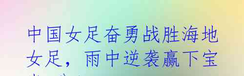 中国女足奋勇战胜海地女足,雨中逆袭赢下宝贵3分!