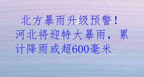 北方暴雨升级预警!河北将迎特大暴雨,累计降雨或超600毫米