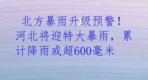  北方暴雨升级预警！河北将迎特大暴雨，累计降雨或超600毫米 