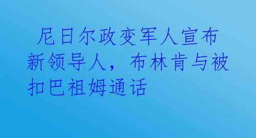  尼日尔政变军人宣布新领导人，布林肯与被扣巴祖姆通话 