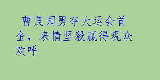  曹茂园勇夺大运会首金，表情坚毅赢得观众欢呼 