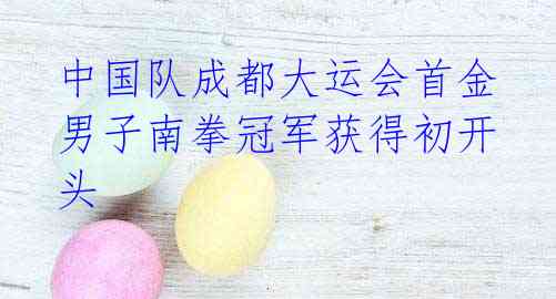中国队成都大运会首金 男子南拳冠军获得初开头