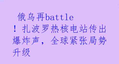  俄乌再battle！扎波罗热核电站传出爆炸声，全球紧张局势升级 