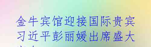 金牛宾馆迎接国际贵宾 习近平彭丽媛出席盛大宴会