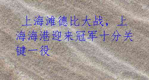 上海滩德比大战,上海海港迎来冠军十分关键一役