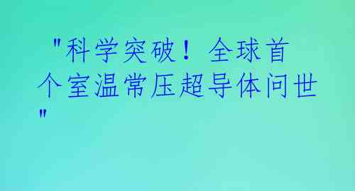 "科学突破!全球首个室温常压超导体问世"