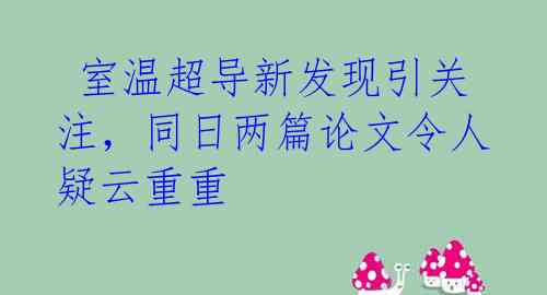 室温超导新发现引关注,同日两篇论文令人疑云重重