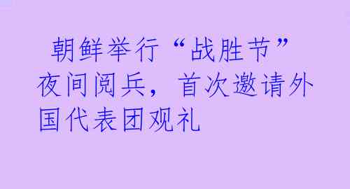  朝鲜举行“战胜节”夜间阅兵，首次邀请外国代表团观礼 