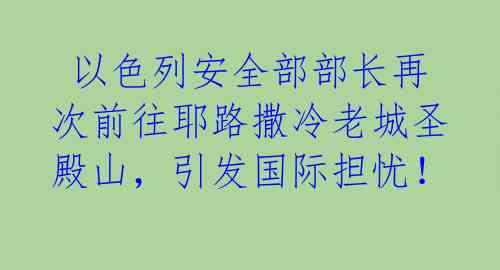  以色列安全部部长再次前往耶路撒冷老城圣殿山，引发国际担忧！ 