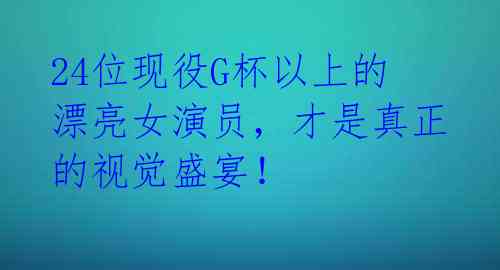 24位现役G杯以上的漂亮女演员,才是真正的视觉盛宴!