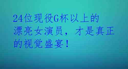 24位现役G杯以上的漂亮女演员，才是真正的视觉盛宴！ 