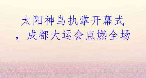 太阳神鸟执掌开幕式,成都大运会点燃全场