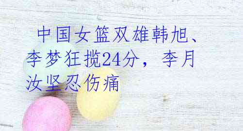 中国女篮双雄韩旭、李梦狂揽24分,李月汝坚忍伤痛