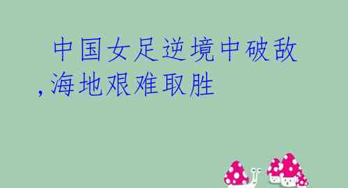 中国女足逆境中破敌,海地艰难取胜