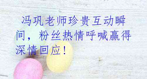 冯巩老师珍贵互动瞬间,粉丝热情呼喊赢得深情回应!