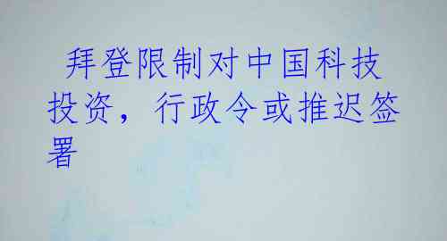  拜登限制对中国科技投资，行政令或推迟签署 