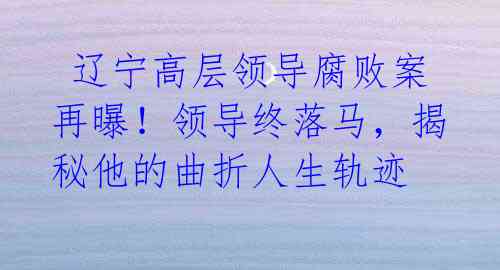辽宁高层领导腐败案再曝!领导终落马,揭秘他的曲折人生轨迹