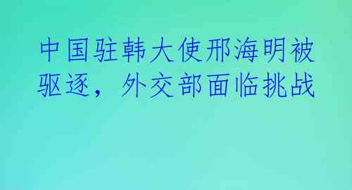 中国驻韩大使邢海明被驱逐,外交部面临挑战