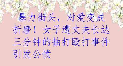 暴力街头,对爱变成折磨!女子遭丈夫长达三分钟的抽打殴打事件引发公愤