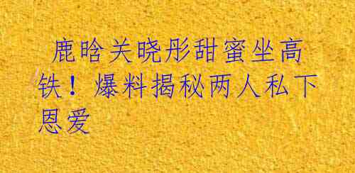 鹿晗关晓彤甜蜜坐高铁!爆料揭秘两人私下恩爱