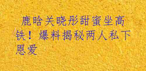  鹿晗关晓彤甜蜜坐高铁！爆料揭秘两人私下恩爱 