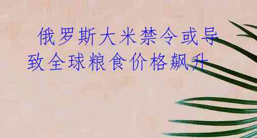 俄罗斯大米禁令或导致全球粮食价格飙升